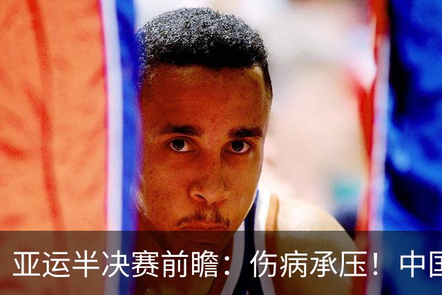 亚运半决赛前瞻：伤病承压！中国男篮艰难迎战东道主日本